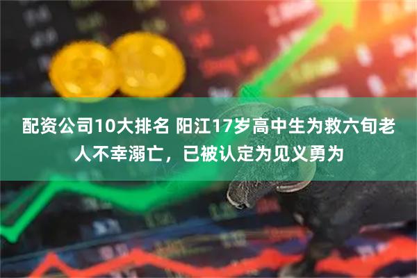 配资公司10大排名 阳江17岁高中生为救六旬老人不幸溺亡，已被认定为见义勇为