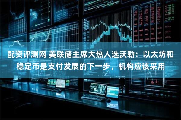 配资评测网 美联储主席大热人选沃勒：以太坊和稳定币是支付发展的下一步，机构应该采用