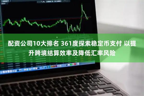 配资公司10大排名 361度探索稳定币支付 以提升跨境结算效率及降低汇率风险