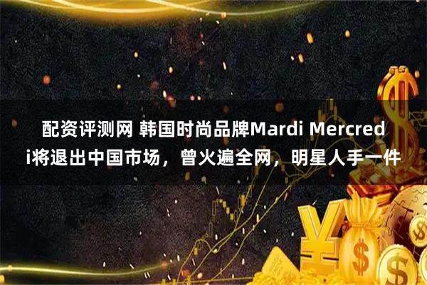 配资评测网 韩国时尚品牌Mardi Mercredi将退出中国市场，曾火遍全网，明星人手一件
