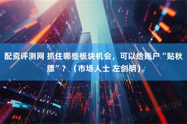 配资评测网 抓住哪些板块机会，可以给账户“贴秋膘”？（市场人士 左剑明）