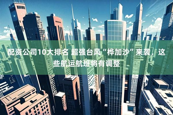 配资公司10大排名 超强台风“桦加沙”来袭，这些航运航班将有调整