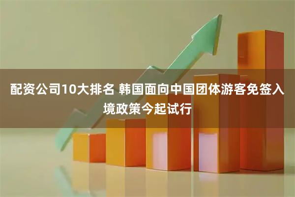 配资公司10大排名 韩国面向中国团体游客免签入境政策今起试行