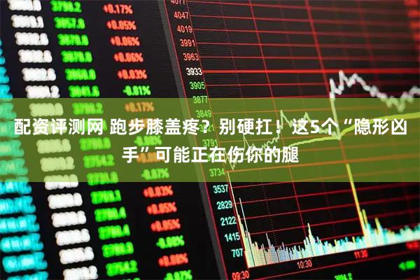 配资评测网 跑步膝盖疼？别硬扛！这5个“隐形凶手”可能正在伤你的腿