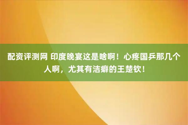 配资评测网 印度晚宴这是啥啊！心疼国乒那几个人啊，尤其有洁癖的王楚钦！