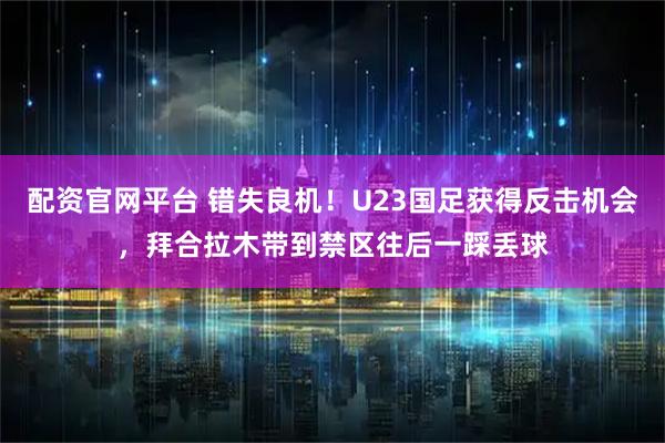 配资官网平台 错失良机！U23国足获得反击机会，拜合拉木带到禁区往后一踩丢球