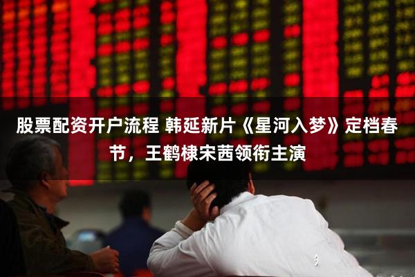 股票配资开户流程 韩延新片《星河入梦》定档春节，王鹤棣宋茜领衔主演