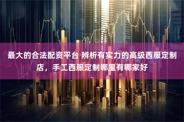 最大的合法配资平台 辨析有实力的高级西服定制店，手工西服定制哪里有哪家好