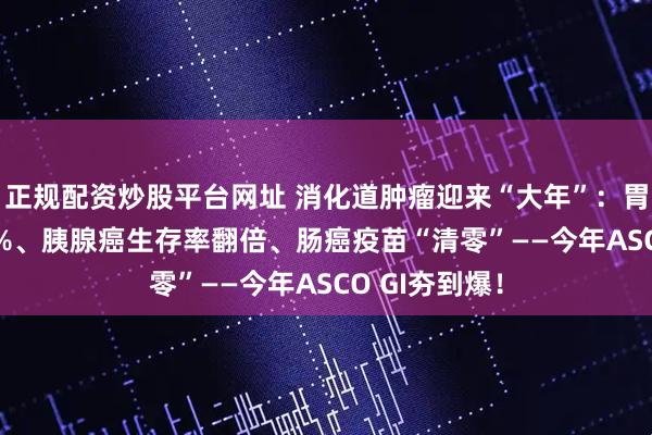 正规配资炒股平台网址 消化道肿瘤迎来“大年”:胃癌ORR破78%、胰腺癌生存率翻倍、肠癌疫苗“清零”——今年ASCO GI夯到爆!