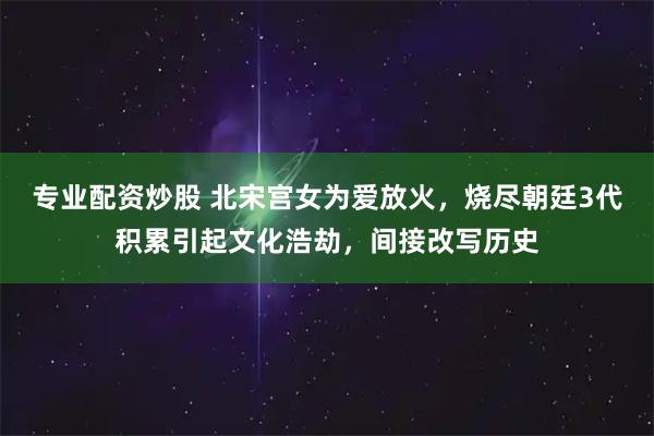 专业配资炒股 北宋宫女为爱放火,烧尽朝廷3代积累引起文化浩劫,间接改写历史