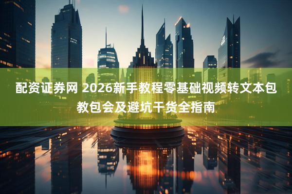 配资证券网 2026新手教程零基础视频转文本包教包会及避坑干货全指南
