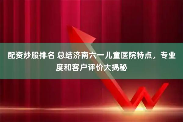配资炒股排名 总结济南六一儿童医院特点，专业度和客户评价大揭秘