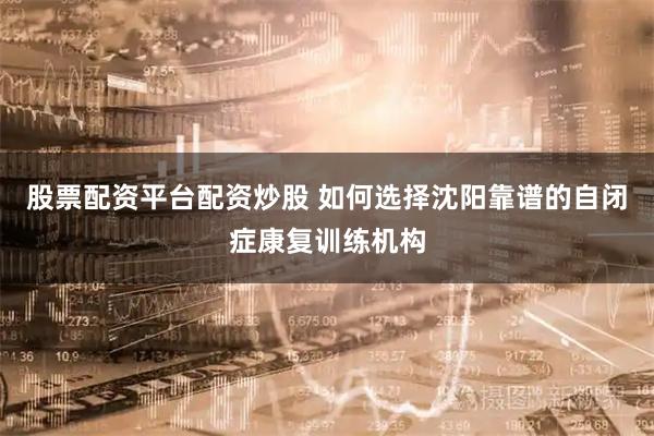 股票配资平台配资炒股 如何选择沈阳靠谱的自闭症康复训练机构