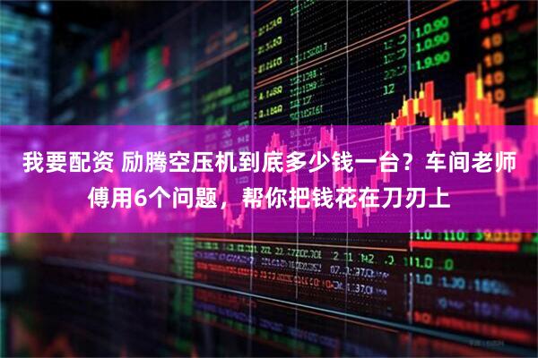 我要配资 励腾空压机到底多少钱一台？车间老师傅用6个问题，帮你把钱花在刀刃上