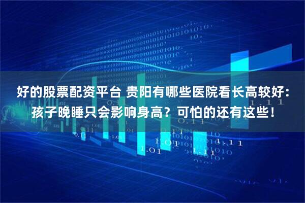 好的股票配资平台 贵阳有哪些医院看长高较好：孩子晚睡只会影响身高？可怕的还有这些！