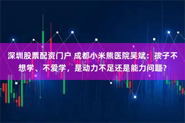 深圳股票配资门户 成都小米熊医院吴斌：孩子不想学、不爱学，是动力不足还是能力问题？