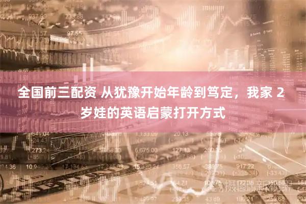 全国前三配资 从犹豫开始年龄到笃定，我家 2 岁娃的英语启蒙打开方式