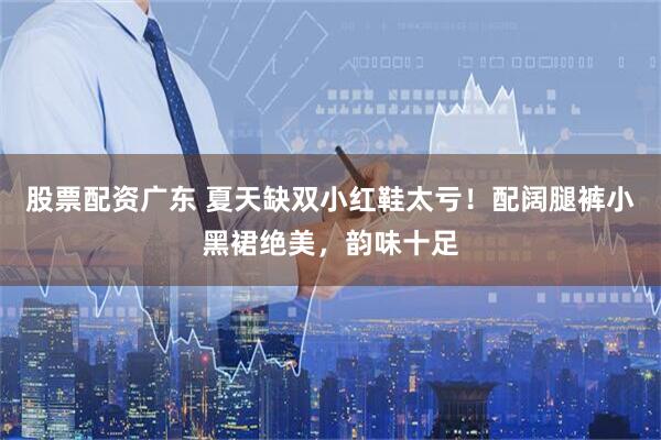 股票配资广东 夏天缺双小红鞋太亏!配阔腿裤小黑裙绝美,韵味十足