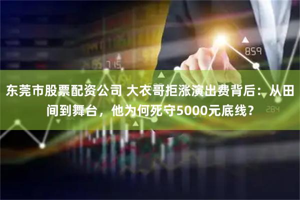 东莞市股票配资公司 大衣哥拒涨演出费背后：从田间到舞台，他为何死守5000元底线？
