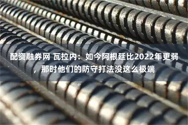 配资融券网 瓦拉内：如今阿根廷比2022年更弱，那时他们的防守打法没这么极端