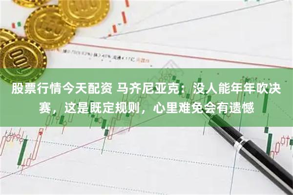 股票行情今天配资 马齐尼亚克：没人能年年吹决赛，这是既定规则，心里难免会有遗憾